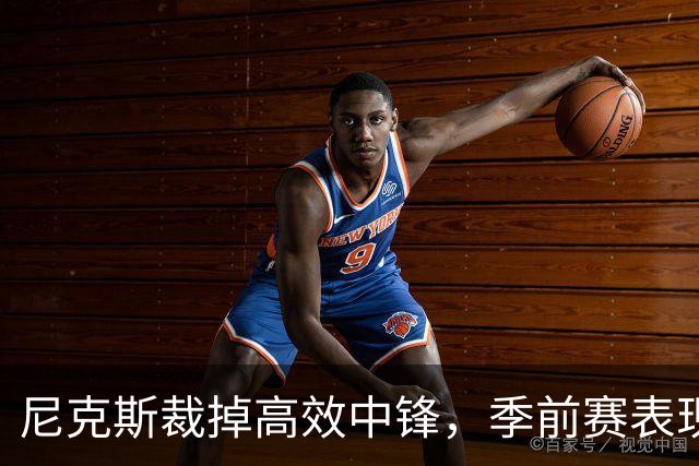 尼克斯裁掉高效中锋，季前赛表现为何无缘留队